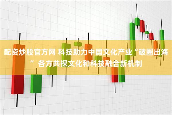 配资炒股官方网 科技助力中国文化产业“破圈出海” 各方共探文化和科技融合新机制