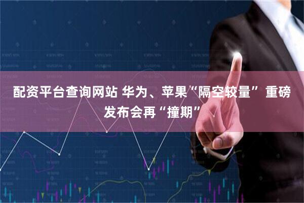 配资平台查询网站 华为、苹果“隔空较量” 重磅发布会再“撞期”