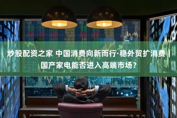 炒股配资之家 中国消费向新而行·稳外贸扩消费｜国产家电能否进入高端市场？