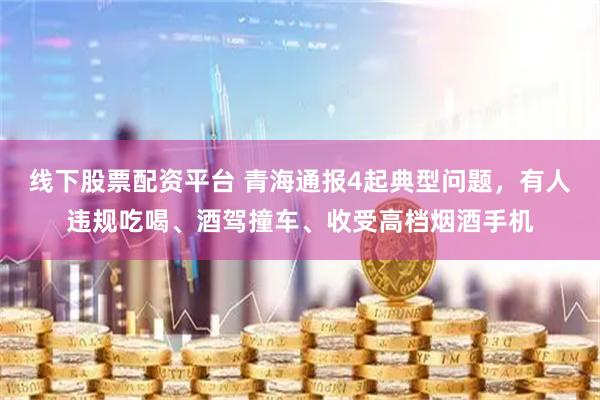 线下股票配资平台 青海通报4起典型问题，有人违规吃喝、酒驾撞车、收受高档烟酒手机