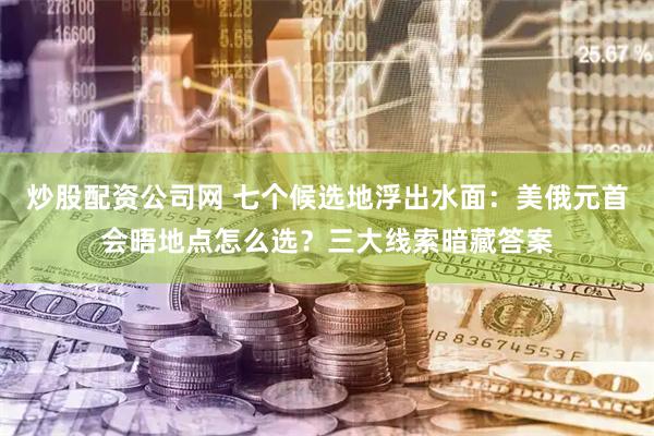 炒股配资公司网 七个候选地浮出水面：美俄元首会晤地点怎么选？三大线索暗藏答案