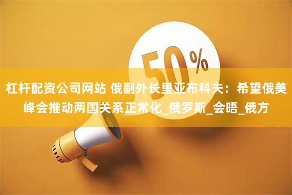 杠杆配资公司网站 俄副外长里亚布科夫：希望俄美峰会推动两国关系正常化_俄罗斯_会晤_俄方