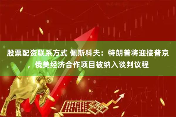 股票配资联系方式 佩斯科夫：特朗普将迎接普京，俄美经济合作项目被纳入谈判议程