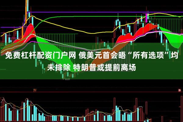 免费杠杆配资门户网 俄美元首会晤“所有选项”均未排除 特朗普或提前离场