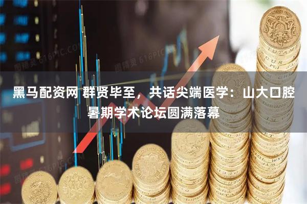 黑马配资网 群贤毕至，共话尖端医学：山大口腔暑期学术论坛圆满落幕