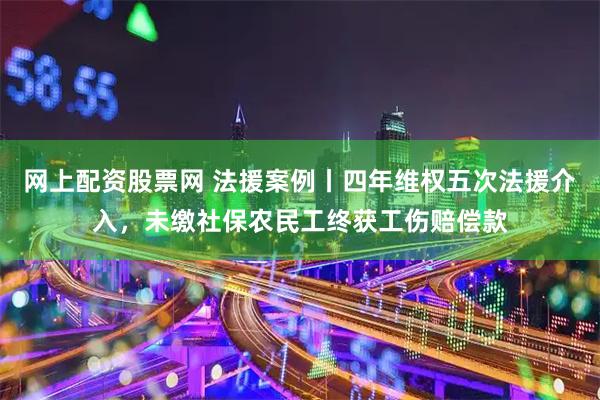 网上配资股票网 法援案例丨四年维权五次法援介入，未缴社保农民工终获工伤赔偿款