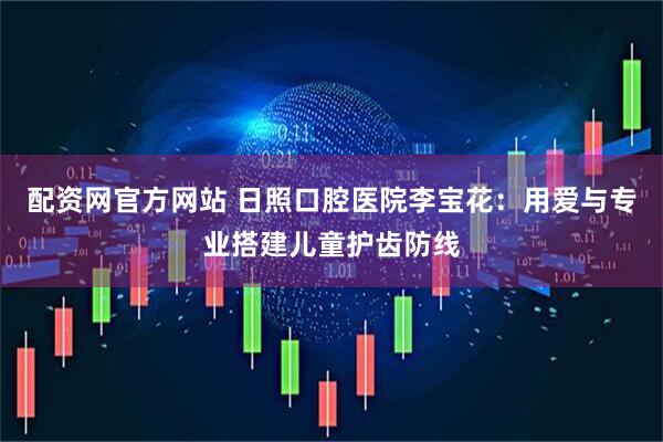 配资网官方网站 日照口腔医院李宝花：用爱与专业搭建儿童护齿防线