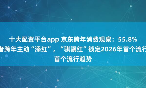 十大配资平台app 京东跨年消费观察：55.8%消费者跨年主动“添红”，“骐骥红”锁定2026年首个流行趋势