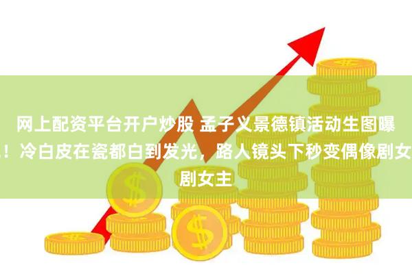 网上配资平台开户炒股 孟子义景德镇活动生图曝光！冷白皮在瓷都白到发光，路人镜头下秒变偶像剧女主