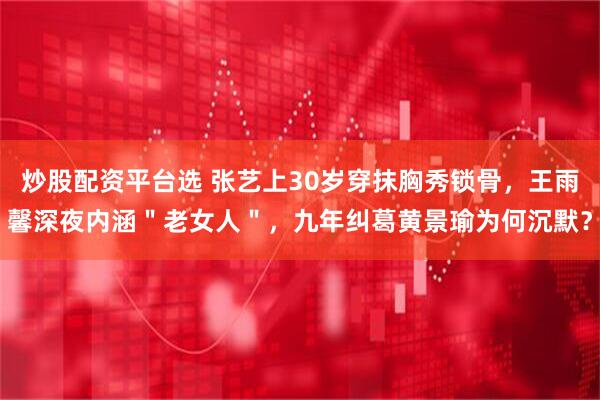 炒股配资平台选 张艺上30岁穿抹胸秀锁骨，王雨馨深夜内涵＂老女人＂，九年纠葛黄景瑜为何沉默？